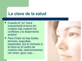 La clave de la salud Cuando el “yo” toma nuevamente el trono de nuestra vida vuelven los conflictos y la desarmonía anterior Para Cristo no hay dudas, temores, angustias, ineptitudes, por le contrario si él reina en el centro de nuestra vida, reaccionaremos con amor, gozo, paz…. 