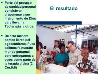 El resultado Parte del proceso de sanidad personal consiste en disponerse a ser instrumento de Dios para llevar la Teoterapia  a otros. De esta manera somos libres del egocentrismo. Pues salimos fe nuestro mundo personal para entregarnos a otros como parte de la terapia divina (2 Cor.9:6) 