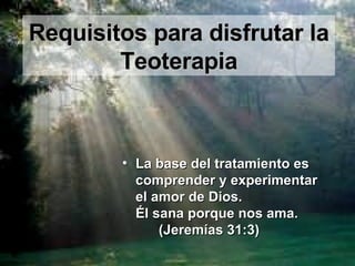 Requisitos para disfrutar la Teoterapia La base del tratamiento es comprender y experimentar  el amor de Dios.  Él sana porque nos ama.  (Jeremías 31:3) 