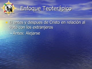 Enfoque Teoterápico El antes y despues de Cristo en relación al trato con los extranjeros Antes: Alejarse 