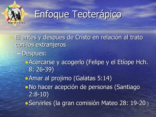 Enfoque Teoterápico El antes y despues de Cristo en relación al trato con los extranjeros Despues:  Acercarse y acogerlo (Felipe y el Etíope Hch. 8: 26-39) Amar al projimo (Galatas 5:14) No hacer acepción de personas (Santiago   2:8-10) Servirles (la gran comisión  Mateo 28: 19-20  )   