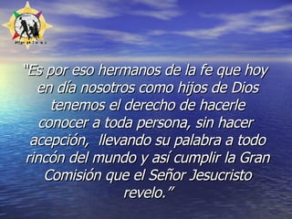 “ Es por eso hermanos de la fe que hoy en día nosotros como hijos de Dios tenemos el derecho de hacerle conocer a toda persona, sin hacer  acepción,  llevando su palabra a todo rincón del mundo y así cumplir la Gran Comisión que el Señor Jesucristo revelo.” 