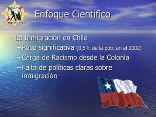 Enfoque Científico La Inmigración en Chile Poco significativa  (0,5% de la pob. en el 2002)  Carga de Racismo desde la Colonia Falta de políticas claras sobre inmigración 