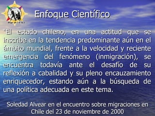Enfoque Científico “ El estado chileno, en una actitud que se inscribe en la tendencia predominante aún en el ámbito mundial, frente a la velocidad y reciente emergencia del fenómeno (inmigración), se encuentra todavía ante el desafío de su reflexión a cabalidad y su pleno encauzamiento enriquecedor, estando aún a la búsqueda de una política adecuada en este tema. Soledad Alvear en  el encuentro sobre migraciones en Chile del 23 de noviembre de 2000 