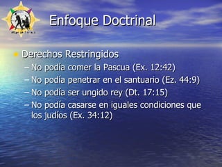 Enfoque Doctrinal Derechos Restringidos No podía comer la Pascua (Ex. 12:42) No podía penetrar en el santuario (Ez. 44:9) No podía ser ungido rey (Dt. 17:15) No podía casarse en iguales condiciones que los judíos (Ex. 34:12) 