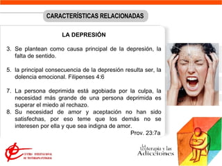 LA DEPRESIÓN Se plantean como causa principal de la depresión, la falta de sentido.  la principal consecuencia de la depresión resulta ser, la dolencia emocional. Filipenses 4:6 La persona deprimida está agobiada por la culpa, la necesidad más grande de una persona deprimida es superar el miedo al rechazo.  Su necesidad de amor y aceptación no han sido satisfechas, por eso teme que los demás no se interesen por ella y que sea indigna de amor.    Prov. 23:7a CARACTERÍSTICAS RELACIONADAS 