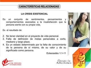No tener claridad en el proyecto de vida personal. Falta de definición de metas personales a corto, mediano y largo plazo.  Es un estado determinado por la falta de conocimiento de la persona de sí mismo, de su valor y de su significado como persona.   Eclesiastés 1:1-11  CARACTERÍSTICAS RELACIONADAS LA CRISIS EXISTENCIAL Es un conjunto de sentimientos, pensamientos y comportamientos asociados a la insatisfacción que la persona siente con su propia vida,  Es  el resultado de: 