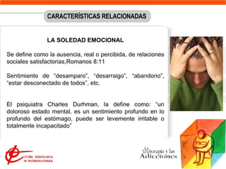 LA SOLEDAD EMOCIONAL Se define como la ausencia, real o percibida, de relaciones sociales satisfactorias, Romanos 8:11 Sentimiento de “desamparo”, “desarraigo”, “abandono”, “estar desconectado de todos”, etc.  El psiquiatra Charles Durhman, la define como: “un doloroso estado mental, es un sentimiento profundo en lo profundo del estómago, puede ser levemente irritable o totalmente incapacitado”  CARACTERÍSTICAS RELACIONADAS 