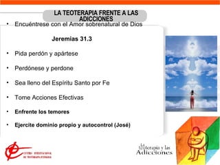 LA TEOTERAPIA FRENTE A LAS ADICCIONES Encuéntrese con el Amor sobrenatural de Dios  Jeremias 31.3 Pida perdón y apártese Perdónese y perdone  Sea lleno del Espíritu Santo por Fe Tome Acciones Efectivas  Enfrente los temores Ejercite dominio propio y autocontrol (José) 