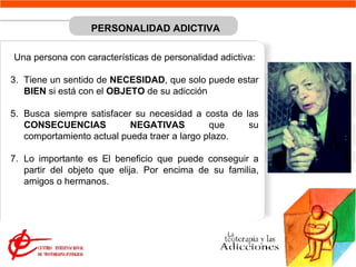 PERSONALIDAD ADICTIVA   Una persona con características de personalidad adictiva: Tiene un sentido de  NECESIDAD , que solo puede estar  BIEN  si está con el  OBJETO  de su adicción  Busca siempre satisfacer su necesidad a costa de las  CONSECUENCIAS NEGATIVAS  que su comportamiento actual pueda traer a largo plazo.  Lo importante es El beneficio que puede conseguir a partir del objeto que elija. Por encima de su familia, amigos o hermanos. 