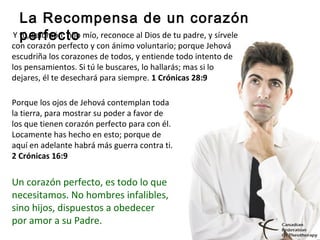 La Recompensa de un corazón
perfecto 
Y tú, Salomón, hijo mío, reconoce al Dios de tu padre, y sírvele 
con corazón perfecto y con ánimo voluntario; porque Jehová 
escudriña los corazones de todos, y entiende todo intento de 
los pensamientos. Si tú le buscares, lo hallarás; mas si lo 
dejares, él te desechará para siempre. 1 Crónicas 28:9
Porque los ojos de Jehová contemplan toda 
la tierra, para mostrar su poder a favor de 
los que tienen corazón perfecto para con él. 
Locamente has hecho en esto; porque de 
aquí en adelante habrá más guerra contra ti.
2 Crónicas 16:9 
Un corazón perfecto, es todo lo que 
necesitamos. No hombres infalibles, 
sino hijos, dispuestos a obedecer 
por amor a su Padre.
 