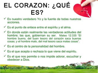 EL CORAZON: ¿QUÉ
ES?
 Es nuestro verdadero Yo y la fuente de todas nuestras
acciones.
 Es el punto de enlace entre el espíritu y el alma.
 En donde están realmente las verdaderas actitudes del
hombre; las que, gobiernan su ser. Mateo 12:335 “El
hombre bueno, del buen tesoro del corazón saca buenas
cosas; y el hombre malo, del mal tesoro saca malas cosas”.
 Es el centro de la personalidad del hombre.
 Es el que acepta o rechaza lo que viene del espíritu.
 Es el que nos permite o nos impide adorar, escuchar y
obedecer a Dios.
 