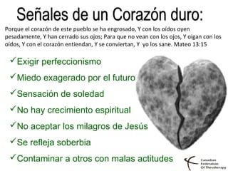 Exigir perfeccionismo
Miedo exagerado por el futuro
Sensación de soledad
No hay crecimiento espiritual
No aceptar los milagros de Jesús
Se refleja soberbia
Contaminar a otros con malas actitudes
Porque el corazón de este pueblo se ha engrosado, Y con los oídos oyen
pesadamente, Y han cerrado sus ojos; Para que no vean con los ojos, Y oigan con los
oídos, Y con el corazón entiendan, Y se conviertan, Y yo los sane. Mateo 13:15
 