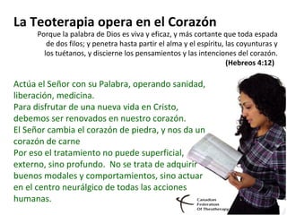 La Teoterapia opera en el Corazón
Porque la palabra de Dios es viva y eficaz, y más cortante que toda espada
de dos filos; y penetra hasta partir el alma y el espíritu, las coyunturas y
los tuétanos, y discierne los pensamientos y las intenciones del corazón.
(Hebreos 4:12)
Actúa el Señor con su Palabra, operando sanidad,
liberación, medicina.
Para disfrutar de una nueva vida en Cristo,
debemos ser renovados en nuestro corazón.
El Señor cambia el corazón de piedra, y nos da un
corazón de carne
Por eso el tratamiento no puede superficial,
externo, sino profundo. No se trata de adquirir
buenos modales y comportamientos, sino actuar
en el centro neurálgico de todas las acciones
humanas.
 