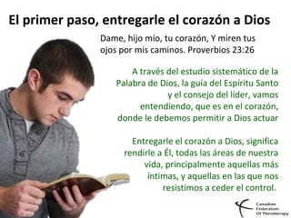 El primer paso, entregarle el corazón a Dios
Dame, hijo mío, tu corazón, Y miren tus
ojos por mis caminos. Proverbios 23:26
A través del estudio sistemático de la
Palabra de Dios, la guía del Espíritu Santo
y el consejo del líder, vamos
entendiendo, que es en el corazón,
donde le debemos permitir a Dios actuar
Entregarle el corazón a Dios, significa
rendirle a Él, todas las áreas de nuestra
vida, principalmente aquellas más
íntimas, y aquellas en las que nos
resistimos a ceder el control.
 