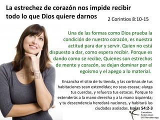 La estrechez de corazón nos impide recibir
todo lo que Dios quiere darnos 2 Corintios 8:10-15
Una de las formas como Dios prueba la
condición de nuestro corazón, es nuestra
actitud para dar y servir. Quien no está
dispuesto a dar, como espera recibir. Porque es
dando como se recibe, Quienes son estrechos
de mente y corazón, se dejan dominar por el
egoísmo y el apego a lo material.
Ensancha el sitio de tu tienda, y las cortinas de tus
habitaciones sean extendidas; no seas escasa; alarga
tus cuerdas, y refuerza tus estacas. Porque te
extenderás a la mano derecha y a la mano izquierda;
y tu descendencia heredará naciones, y habitará las
ciudades asoladas. Isaías 54:2-3
 