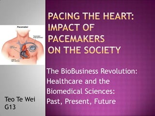 Pacing the Heart:Impact of Pacemakers on the Society The BioBusiness Revolution:   Healthcare and the  Biomedical Sciences:  Past, Present, Future Teo Te Wei G13 