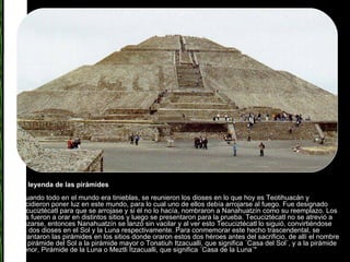 La leyenda de las pirámides "Cuando todo en el mundo era tinieblas, se reunieron los dioses en lo que hoy es Teotihuacán y decidieron poner luz en este mundo, para lo cual uno de ellos debía arrojarse al fuego. Fue designado Tecuciztécatl para que se arrojase y si él no lo hacía, nombraron a Nanahuatzín como su reemplazo. Los dos fueron a orar en distintos sitios y luego se presentaron para la prueba. Tecuciztécatl no se atrevió a lanzarse, entonces Nanahuatzín se lanzó sin vacilar y al ver esto Tecuciztécatl lo siguió, convirtiéndose los dos dioses en el Sol y la Luna respectivamente. Para conmemorar este hecho trascendental, se levantaron las pirámides en los sitios donde oraron estos dos héroes antes del sacrificio, de allí el nombre de pirámide del Sol a la pirámide mayor o Tonatiuh Itzacualli, que significa ´Casa del Sol´, y a la pirámide menor, Pirámide de la Luna o Meztli Itzacualli, que significa ´Casa de la Luna´" 