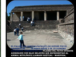 El palacio de Quetzalpapalotl:Se supone fue el aposento de  un gran señor o de un supremo sacerdote, sobresalen los  pilares del patio interior adornados con bajo relieves que representan al animal mitológico llamado quetzal - mariposa, enmarcados por símbolos acuáticos. 
