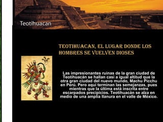 Teotihuacan, el lugar donde los hombres se vuelven dioses Las impresionantes ruinas de la gran ciudad de Teotihuacán se hallan casi a igual altitud que la otra gran ciudad del nuevo mundo, Machu Picchu en Perú. Pero aquí terminan las semejanzas, pues mientras que la última está inscrita entre escarpados precipicios. Teotihuacán se alza en medio de una amplia llanura en el valle de México. 
