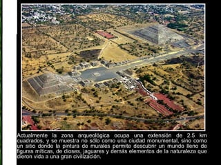 Actualmente la zona arqueológica ocupa una extensión de 2.5 km cuadrados, y se muestra no sólo como una ciudad monumental, sino como un sitio donde la pintura de murales permite descubrir un mundo lleno de figuras míticas, de dioses, jaguares y demás elementos de la naturaleza que dieron vida a una gran civilización. 