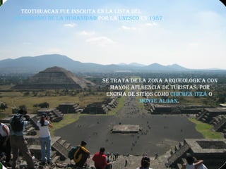 Teotihuacan fue inscrita en la lista del  Patrimonio de la Humanidad  por la  UNESCO  en  1987 . Se trata de la zona arqueológica con mayor afluencia de turistas, por encima de sitios como  Chichén-Itzá  o  Monte Albán .   