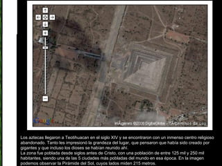 Los aztecas llegaron a Teotihuacan en el siglo XIV y se encontraron con un inmenso centro religioso abandonado. Tanto les impresionó la grandeza del lugar, que pensaron que había sido creado por gigantes y que incluso los dioses se habían reunido ahí.  La zona fue poblada desde siglos antes de Cristo, con una población de entre 125 mil y 250 mil habitantes, siendo una de las 5 ciudades más pobladas del mundo en esa época. En la imagen podemos observar la Pirámide del Sol, cuyos lados miden 215 metros.  