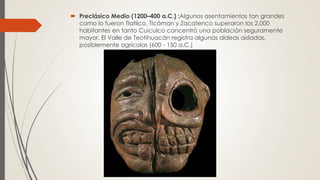  Preclásico Medio (1200–400 a.C.) :Algunos asentamientos tan grandes
como lo fueron Tlatilco, Ticóman y Zacatenco superaron los 2,000
habitantes en tanto Cuiculco concentró una población seguramente
mayor. El Valle de Teotihuacán registra algunas aldeas aisladas,
posiblemente agrícolas (600 - 150 a.C.)
 