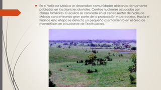  En el Valle de México se desarrollan comunidades aldeanas densamente
pobladas en las planicies aluviales. Centros nucleares ocupados por
clanes familiares. Cuicuilco se convierte en el centro rector del Valle de
México concentrando gran parte de la producción y sus recursos. Hacia el
final de esta etapa se detecta un pequeño asentamiento en el área de
manantiales en el sudoeste de Teotihuacan.
 