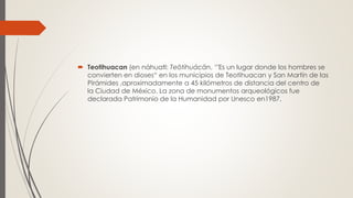  Teotihuacan (en náhuatl: Teōtihuácān, ‘"Es un lugar donde los hombres se
convierten en dioses“ en los municipios de Teotihuacan y San Martín de las
Pirámides ,aproximadamente a 45 kilómetros de distancia del centro de
la Ciudad de México. La zona de monumentos arqueológicos fue
declarada Patrimonio de la Humanidad por Unesco en1987.
 