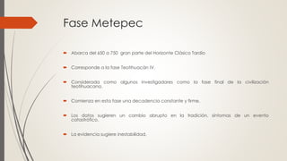 Fase Metepec
 Abarca del 650 a 750 gran parte del Horizonte Clásico Tardío
 Corresponde a la fase Teotihuacán IV.
 Considerada como algunos investigadores como la fase final de la civilización
teotihuacana.
 Comienza en esta fase una decadencia constante y firme.
 Los datos sugieren un cambio abrupto en la tradición, síntomas de un evento
catastrófico.
 La evidencia sugiere inestabilidad.
 