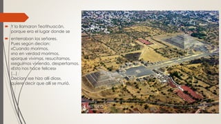  Y lo llamaron Teotihuacán,
porque era el lugar donde se
 enterraban los señores.
Pues según decían:
«Cuando morimos,
«no en verdad morimos,
«porque vivimos, resucitamos,
«seguimos viviendo, despertamos.
«Esto nos hace felices»
[...]
Decían: «se hizo allí dios»,
quiere decir que allí se murió.
 