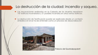  Las excavaciones realizadas en la Calzada de los Muertos reportaron
147 edificios incendiados y 31 posibles incendios en otros tantos edificios.
 La destrucción de Teotihuacán puede ser explicada desde un contexto
simbólico en el se ha de entender como un proceso de desacralización
La destrucción de la ciudad: incendio y saqueo.
Palacio del Quetzalpapalotl
 
