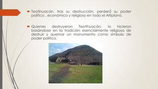  Teotihuacán, tras su destrucción, perderá́ su poder
político , económico y religioso en todo el Altiplano.
 Quienes destruyeron Teotihuacán, lo hicieron
basándose en la tradición esencialmente religiosa de
destruir y quemar un monumento como símbolo de
poder político.
 