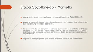 Etapa Coyotlatelco - Xometla
 Aproximadamente abarca el lapso comprendido entre el 750 al 1000 d.C.
 Aparece inmediatamente después de la anterior sin alguna fase intermedia,
que sugiera un periodo de abandono.
 La presencia de un complejo cerámico completamente distinto al Clásico
teotihuacano en forma, pasta y decoración, que se interpretaba como la
substitución de un grupo humano por otro: es decir, de los teotihuacanos a los
coyotlatelcos.
 Algunos autores proponen que en esta etapa las dos culturas coexistieron.
 