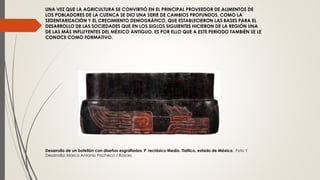 UNA VEZ QUE LA AGRICULTURA SE CONVIRTIÓ EN EL PRINCIPAL PROVEEDOR DE ALIMENTOS DE
LOS POBLADORES DE LA CUENCA SE DIO UNA SERIE DE CAMBIOS PROFUNDOS, COMO LA
SEDENTARIZACIÓN Y EL CRECIMIENTO DEMOGRÁFICO, QUE ESTABLECIERON LAS BASES PARA EL
DESARROLLO DE LAS SOCIEDADES QUE EN LOS SIGLOS SIGUIENTES HICIERON DE LA REGIÓN UNA
DE LAS MÁS INFLUYENTES DEL MÉXICO ANTIGUO. ES POR ELLO QUE A ESTE PERIODO TAMBIÉN SE LE
CONOCE COMO FORMATIVO.
Desarrollo de un botellón con diseños esgrafiados. P reclásico Medio. Tlatilco, estado de México. Foto Y
Desarrollo: Marco Antonio Pacheco / Raíces
 