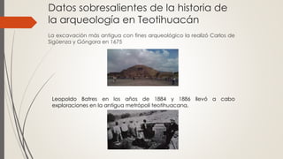 Datos sobresalientes de la historia de
la arqueología en Teotihuacán
La excavación más antigua con fines arqueológico la realizó Carlos de
Sigüenza y Góngora en 1675
Leopoldo Batres en los años de 1884 y 1886 llevó a cabo
exploraciones en la antigua metrópoli teotihuacana.
 