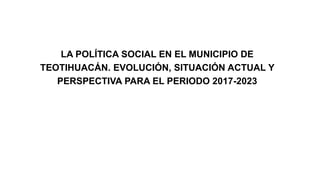 LA POLÍTICA SOCIAL EN EL MUNICIPIO DE
TEOTIHUACÁN. EVOLUCIÓN, SITUACIÓN ACTUAL Y
PERSPECTIVA PARA EL PERIODO 2017-2023
 