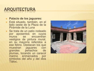 ARQUITECTURA
 Palacio de los jaguares:
 Está situado, también, en el
lado oeste de la Plaza de la
Pirámide de la Luna
 Se trata de un patio rodeado
por aposentos en cuyos
muros se encuentran
vestigios de pintura mural,
en su mayoría referidos a
ese felino. Destacan los que
muestran jaguares con
grandes penachos de
plumas, tocando un caracol
marino enmarcados por
símbolos del año y del dios
Tláloc.
 