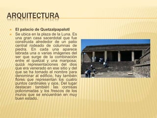 ARQUITECTURA
 El palacio de Quetzalpapalotl
 Se ubica en la plaza de la Luna. Es
una gran casa sacerdotal que fue
construida alrededor de un patio
central rodeado de columnas de
piedra. En cada una aparece
labrada una o varias imágenes del
ser que surge de la combinación
entre el quetzal y una mariposa;
quizá representaciones del dios
que era venerado en ese sitio y del
que se ha tomado el nombre para
denominar al edificio, hay también
flores que representan los cuatro
puntos cardinales y ojos. Del lugar
destacan también las cornisas
policromadas y los frescos de los
muros que se encuentran en muy
buen estado.
 