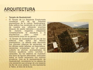 ARQUITECTURA
 Templo de Quetzalcóatl:
 El Templo de La Serpiente Emplumada
constituye una de las mayores
expresiones de la cultura Teotihuacana.
Este edificio fue construido en el año 200
de nuestra era, utilizando enormes
bloques de piedra labrados y esculpidos
de manera magistral, integrando
románticamente la escultura a la
arquitectura para crear un
monumento único en su genero.
 El Templo de Quetzalcóatl es uno de los
edificios más bellos del México
prehispánico. La alfarda está decorada
con grandes cabezas de serpientes; en
los taludes están talladas, en bajorrelieve,
serpientes ondulantes con el cuerpo
cubierto de plumas, acompañadas de
motivos acuáticos como conchas y
caracoles. En los tableros se muestran
dos tipos de figuras alternadas, colocadas
sobre un fondo serpentino con motivos
acuáticos. Una es la representación de
Quetzalcóatl, consistente en la cabeza de
una serpiente que emerge de una especie
de flor de once pétalos; la otra representa
a Tláloc, el dios de la lluvia.
 
