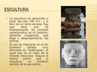 ESCULTURA
 La escultura se desarrolla a
partir del año 100 d.C., y si
bien es un tanto escasa, hay
que decir que es
impresionante. Su principal
característica es el cubismo,
bastante exagerado, que
llega a desproporcionar las
formas.
 El uso de máscaras en el rito
funerario estaba muy
difundido en Teotihuacán, al
igual que en el resto de la
meseta mexicana. Seguía el
mismo patrón que la
escultura: un excesivo
sentido de la geometría.
 