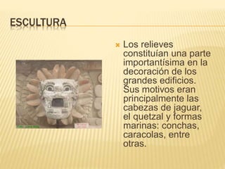 ESCULTURA
 Los relieves
constituían una parte
importantísima en la
decoración de los
grandes edificios.
Sus motivos eran
principalmente las
cabezas de jaguar,
el quetzal y formas
marinas: conchas,
caracolas, entre
otras.
 