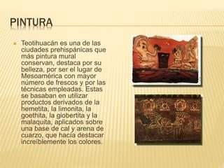 PINTURA
 Teotihuacán es una de las
ciudades prehispánicas que
más pintura mural
conservan, destaca por su
belleza, por ser el lugar de
Mesoamérica con mayor
número de frescos y por las
técnicas empleadas. Estas
se basaban en utilizar
productos derivados de la
hemetita, la limonita, la
goethita, la giobertita y la
malaquita, aplicados sobre
una base de cal y arena de
cuarzo, que hacía destacar
increíblemente los colores.
 