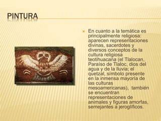 PINTURA
 En cuanto a la temática es
principalmente religiosa:
aparecen representaciones
divinas, sacerdotes y
diversos conceptos de la
cultura religiosa
teotihuacana (el Tlalocan,
Paraíso de Tlaloc, dios del
agua y de la lluvia; el
quetzal, símbolo presente
en la inmensa mayoría de
las culturas
mesoamericanas), también
se encuentran
representaciones de
animales y figuras amorfas,
semejantes a jeroglíficos.
 