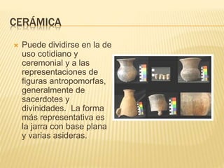 CERÁMICA
 Puede dividirse en la de
uso cotidiano y
ceremonial y a las
representaciones de
figuras antropomorfas,
generalmente de
sacerdotes y
divinidades. La forma
más representativa es
la jarra con base plana
y varias asideras.
 