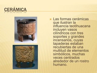 CERÁMICA
 Las formas cerámicas
que ilustran la
influencia teotihuacana
incluyen vasos
cilíndricos con tres
soportes y grandes
incensarios, cuyas
tapaderas estaban
recubiertas de una
multitud de elementos
simbólicos, muchas
veces centrados
alrededor de un rostro
humano.
 