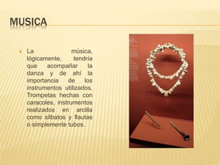 MUSICA
 La música,
lógicamente, tendría
que acompañar la
danza y de ahí la
importancia de los
instrumentos utilizados.
Trompetas hechas con
caracoles, instrumentos
realizados en arcilla
como silbatos y flautas
o simplemente tubos.
 