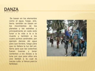 DANZA
Se basan en los elementos
como el agua, fuego, aire,
tierra. también se basan en
los movimientos de los
planetas y las estrellas y
principalmente en cada siclo
lunar a la vida a la a la
muerte y también a los
cuatro puntos cardinales. por
ejemplo danzas del agua
para que lloviera, fuego para
que no faltara la luz del sol,
tierra para que las cosechas
fueran buenas y tener
contentos a los dioses a la
luna por que para ellos era
una deidad a la cual le
hacían culto. a Venus para la
fertilidad.
 