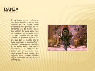 DANZA
 El significado de su vestimenta
era dependiendo el rango que
tuvieran los de mayor rango
solían tener mas plumajes en sus
penachos los de menor rango
solo usaban de una a poco mas
de 10 plumas los gurreros, reyes
príncipes usaban mas plumaje.
usaban un pectoral algunos de
oro que por lo regulas era el
linaje o casta es lo que significa y
tapa rabo muñequeras mustelas
y cascabeles eran parte del la
indumentaria. el resto de los
pobladores usaban nada mas
tapa rabo de fibra de maguey las
mujeres todas usaban huipiles
largos o vestidos rectos de fibra
de maguey.
 